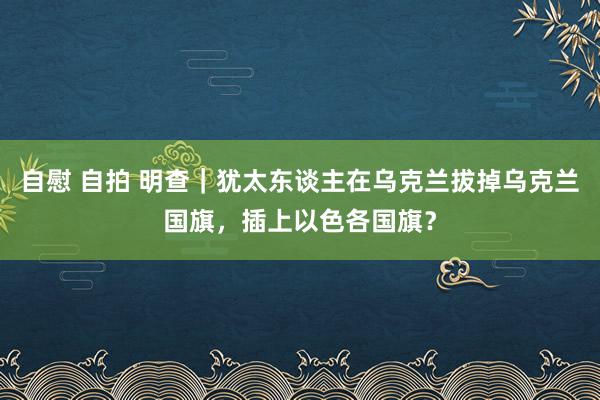 自慰 自拍 明查｜犹太东谈主在乌克兰拔掉乌克兰国旗，插上以色各国旗？