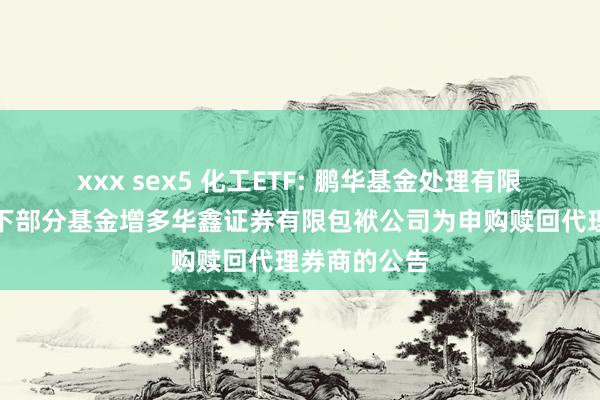 xxx sex5 化工ETF: 鹏华基金处理有限公司对于旗下部分基金增多华鑫证券有限包袱公司为申购赎回代理券商的公告