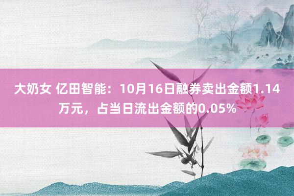 大奶女 亿田智能：10月16日融券卖出金额1.14万元，占当日流出金额的0.05%