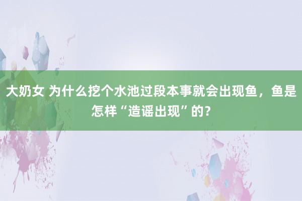 大奶女 为什么挖个水池过段本事就会出现鱼，鱼是怎样“造谣出现”的？