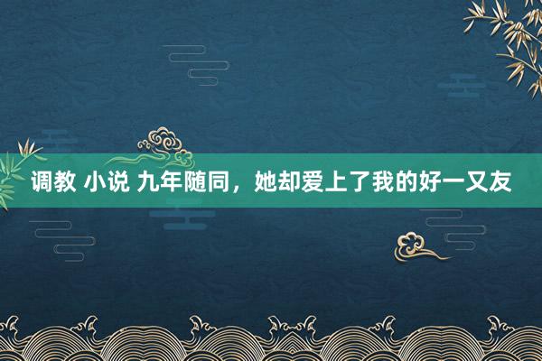 调教 小说 九年随同，她却爱上了我的好一又友