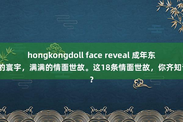 hongkongdoll face reveal 成年东谈主的寰宇，满满的情面世故。这18条情面世故，你齐知谈吗？