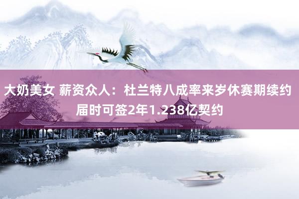 大奶美女 薪资众人：杜兰特八成率来岁休赛期续约 届时可签2年1.238亿契约