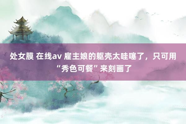 处女膜 在线av 雇主娘的躯壳太哇噻了，只可用“秀色可餐”来刻画了