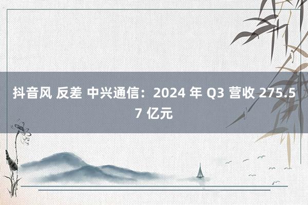 抖音风 反差 中兴通信：2024 年 Q3 营收 275.57 亿元