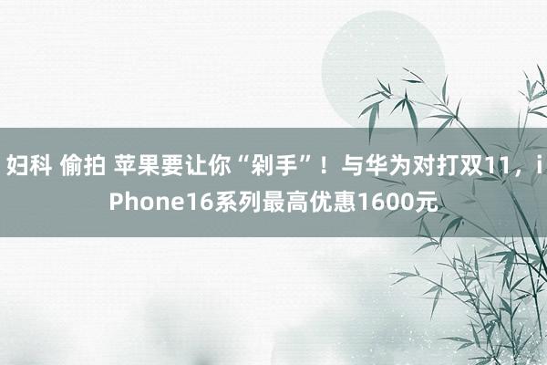 妇科 偷拍 苹果要让你“剁手”！与华为对打双11，iPhone16系列最高优惠1600元