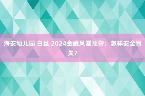 海安幼儿园 白丝 2024金融风暴预警：怎样安全冒失？