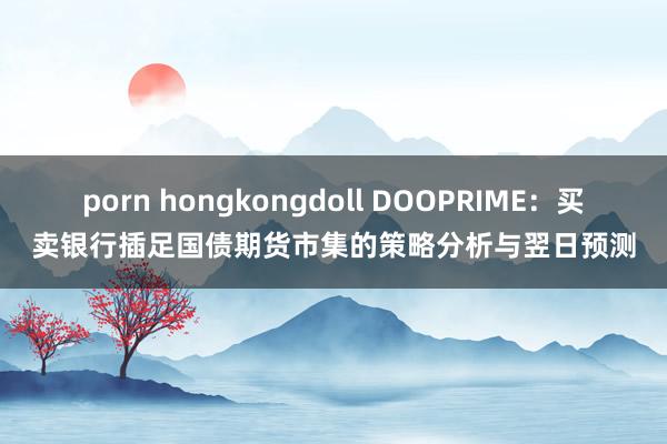 porn hongkongdoll DOOPRIME：买卖银行插足国债期货市集的策略分析与翌日预测