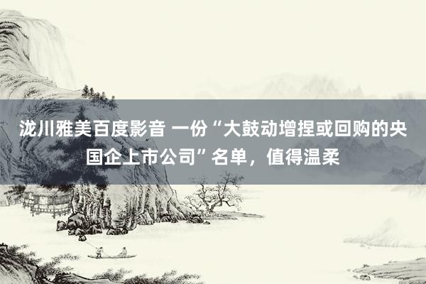 泷川雅美百度影音 一份“大鼓动增捏或回购的央国企上市公司”名单，值得温柔