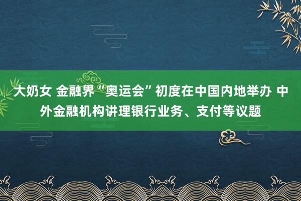 大奶女 金融界“奥运会”初度在中国内地举办 中外金融机构讲理银行业务、支付等议题