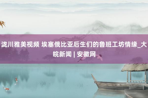 泷川雅美视频 埃塞俄比亚后生们的鲁班工坊情缘_大皖新闻 | 安徽网