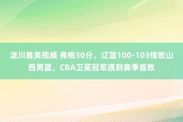 泷川雅美视频 弗格30分，辽篮100-103惜败山西男篮，CBA卫冕冠军遇到赛季首败