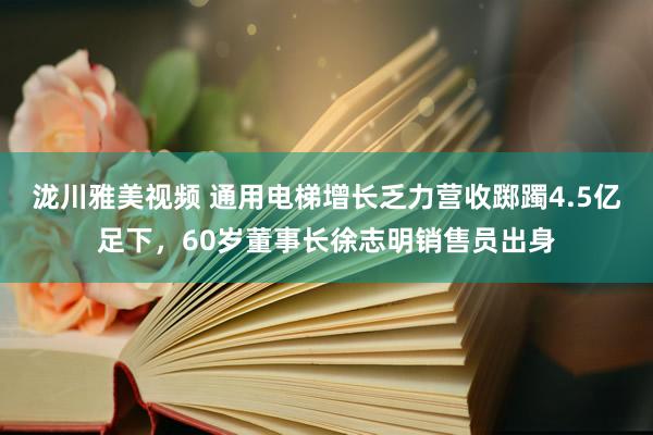 泷川雅美视频 通用电梯增长乏力营收踯躅4.5亿足下，60岁董事长徐志明销售员出身