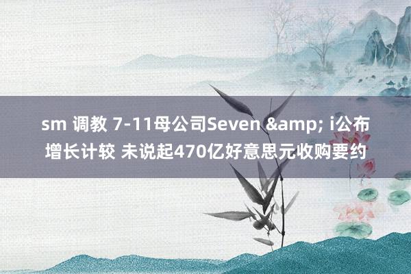 sm 调教 7-11母公司Seven & i公布增长计较 未说起470亿好意思元收购要约