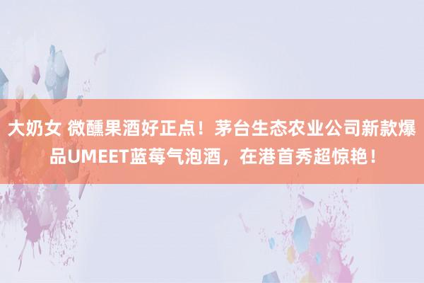 大奶女 微醺果酒好正点！茅台生态农业公司新款爆品UMEET蓝莓气泡酒，在港首秀超惊艳！