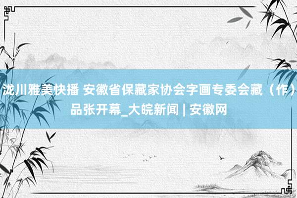 泷川雅美快播 安徽省保藏家协会字画专委会藏（作）品张开幕_大皖新闻 | 安徽网