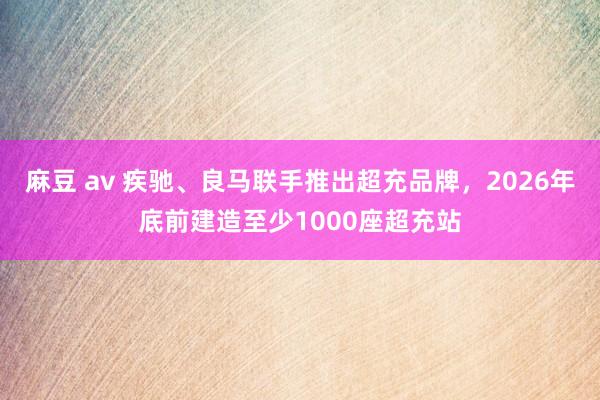 麻豆 av 疾驰、良马联手推出超充品牌，2026年底前建造至少1000座超充站