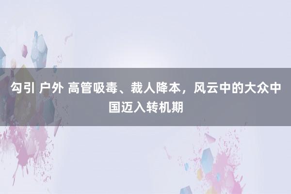 勾引 户外 高管吸毒、裁人降本，风云中的大众中国迈入转机期