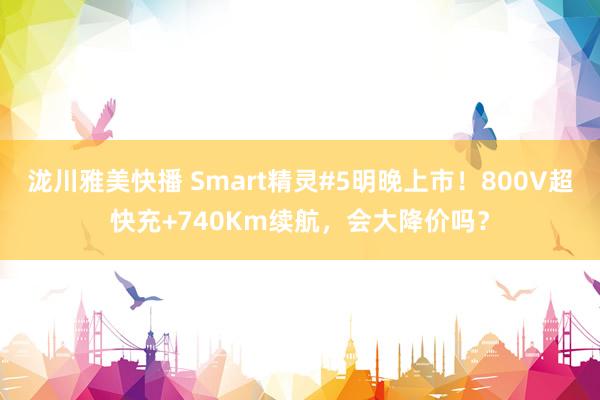 泷川雅美快播 Smart精灵#5明晚上市！800V超快充+740Km续航，会大降价吗？