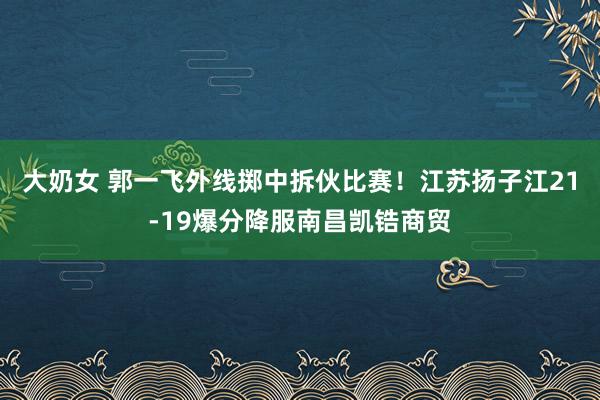 大奶女 郭一飞外线掷中拆伙比赛！江苏扬子江21-19爆分降服南昌凯锆商贸