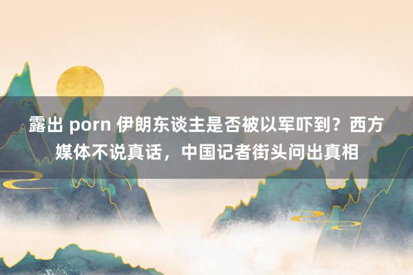 露出 porn 伊朗东谈主是否被以军吓到？西方媒体不说真话，中国记者街头问出真相