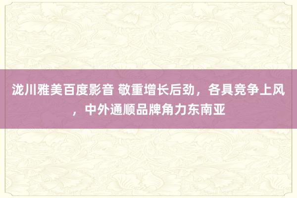 泷川雅美百度影音 敬重增长后劲，各具竞争上风，中外通顺品牌角力东南亚