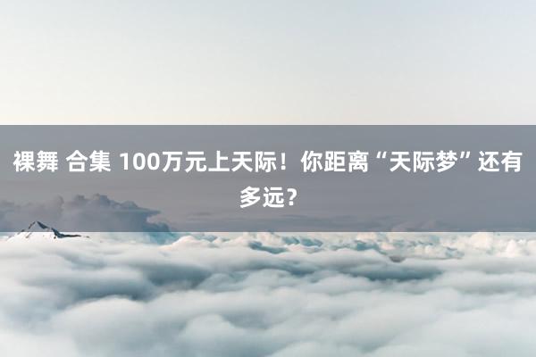 裸舞 合集 100万元上天际！你距离“天际梦”还有多远？