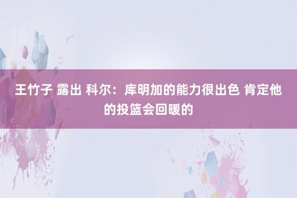 王竹子 露出 科尔：库明加的能力很出色 肯定他的投篮会回暖的