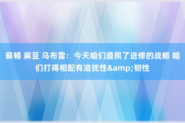 蘇暢 麻豆 乌布雷：今天咱们遵照了进修的战略 咱们打得相配有滋扰性&韧性