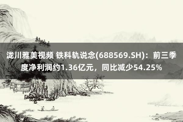 泷川雅美视频 铁科轨说念(688569.SH)：前三季度净利润约1.36亿元，同比减少54.25%