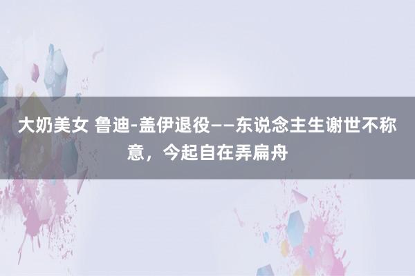 大奶美女 鲁迪-盖伊退役——东说念主生谢世不称意，今起自在弄扁舟