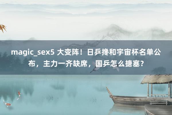 magic_sex5 大变阵！日乒搀和宇宙杯名单公布，主力一齐缺席，国乒怎么搪塞？