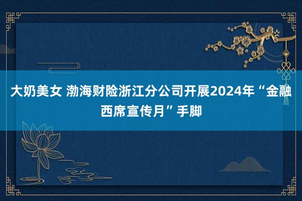 大奶美女 渤海财险浙江分公司开展2024年“金融西席宣传月”手脚