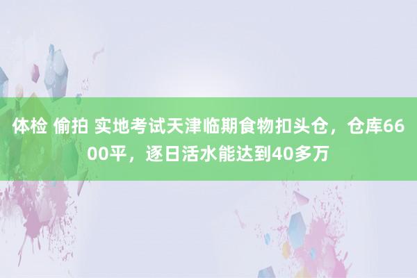 体检 偷拍 实地考试天津临期食物扣头仓，仓库6600平，逐日活水能达到40多万