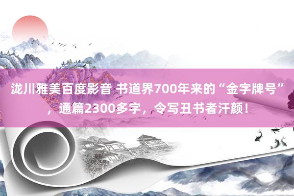 泷川雅美百度影音 书道界700年来的“金字牌号”，通篇2300多字，令写丑书者汗颜！