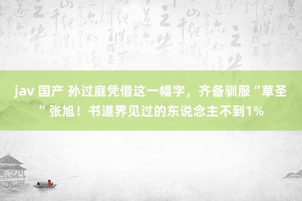 jav 国产 孙过庭凭借这一幅字，齐备驯服“草圣”张旭！书道界见过的东说念主不到1%