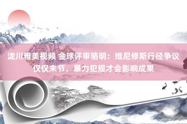 泷川雅美视频 金球评审骆明：维尼修斯行径争议仅仅末节，暴力犯规才会影响成果