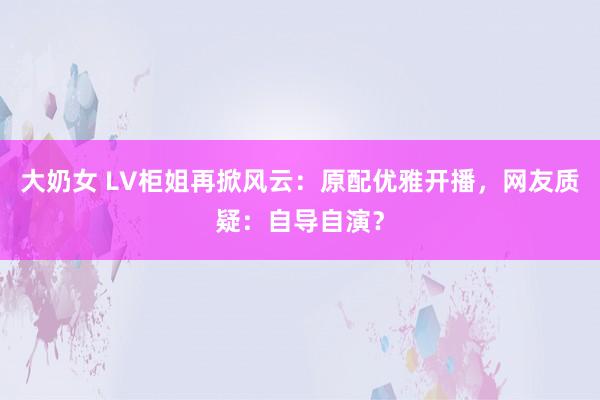 大奶女 LV柜姐再掀风云：原配优雅开播，网友质疑：自导自演？