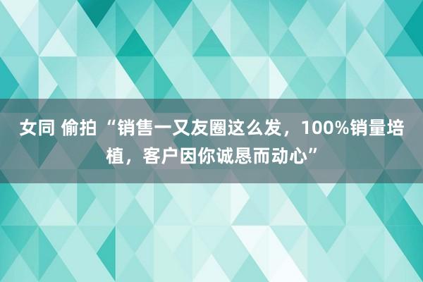 女同 偷拍 “销售一又友圈这么发，100%销量培植，客户因你诚恳而动心”