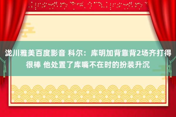 泷川雅美百度影音 科尔：库明加背靠背2场齐打得很棒 他处置了库嘴不在时的扮装升沉