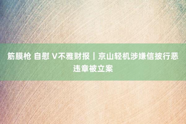 筋膜枪 自慰 V不雅财报｜京山轻机涉嫌信披行恶违章被立案