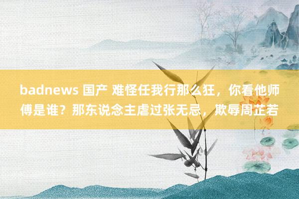 badnews 国产 难怪任我行那么狂，你看他师傅是谁？那东说念主虐过张无忌，欺辱周芷若