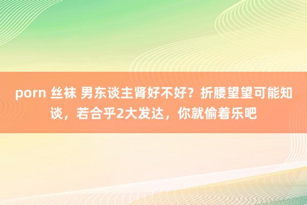 porn 丝袜 男东谈主肾好不好？折腰望望可能知谈，若合乎2大发达，你就偷着乐吧