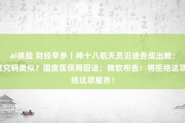 ai换脸 财经早参丨神十八航天员沿途告成出舱；药品追究码类似？国度医保局回话；微软布告：将拒绝这项服务！