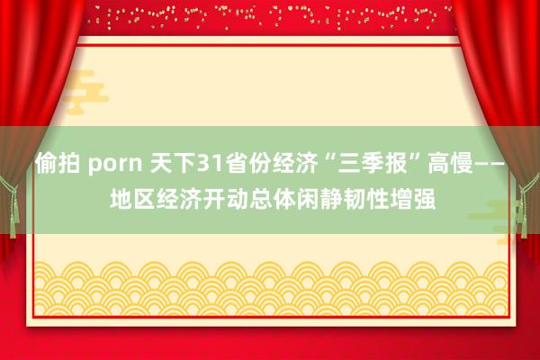 偷拍 porn 天下31省份经济“三季报”高慢—— 地区经济开动总体闲静韧性增强