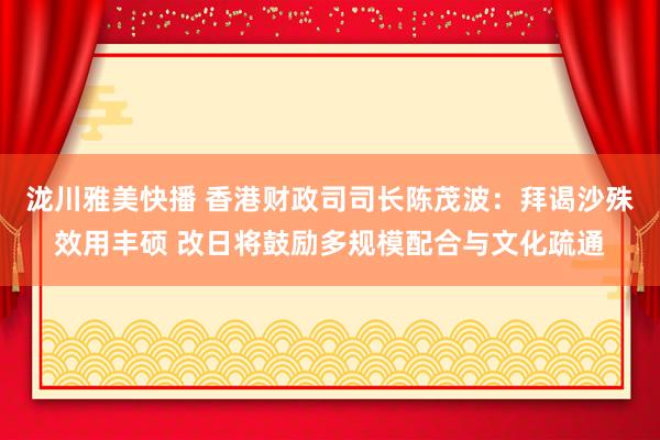 泷川雅美快播 香港财政司司长陈茂波：拜谒沙殊效用丰硕 改日将鼓励多规模配合与文化疏通