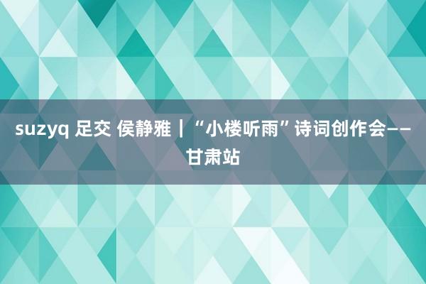 suzyq 足交 侯静雅｜“小楼听雨”诗词创作会——甘肃站