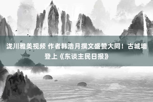 泷川雅美视频 作者韩浩月撰文盛赞大同！古城墙登上《东谈主民日报》