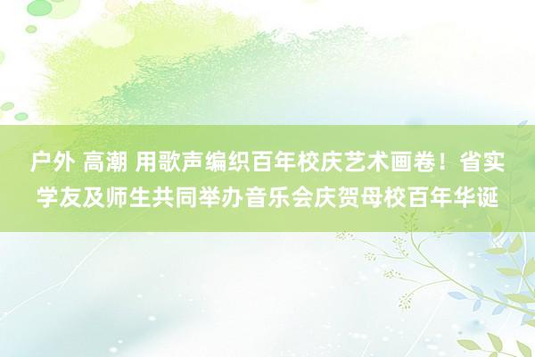 户外 高潮 用歌声编织百年校庆艺术画卷！省实学友及师生共同举办音乐会庆贺母校百年华诞