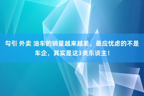 勾引 外卖 油车的销量越来越差，最应忧虑的不是车企，其实是这3类东谈主！